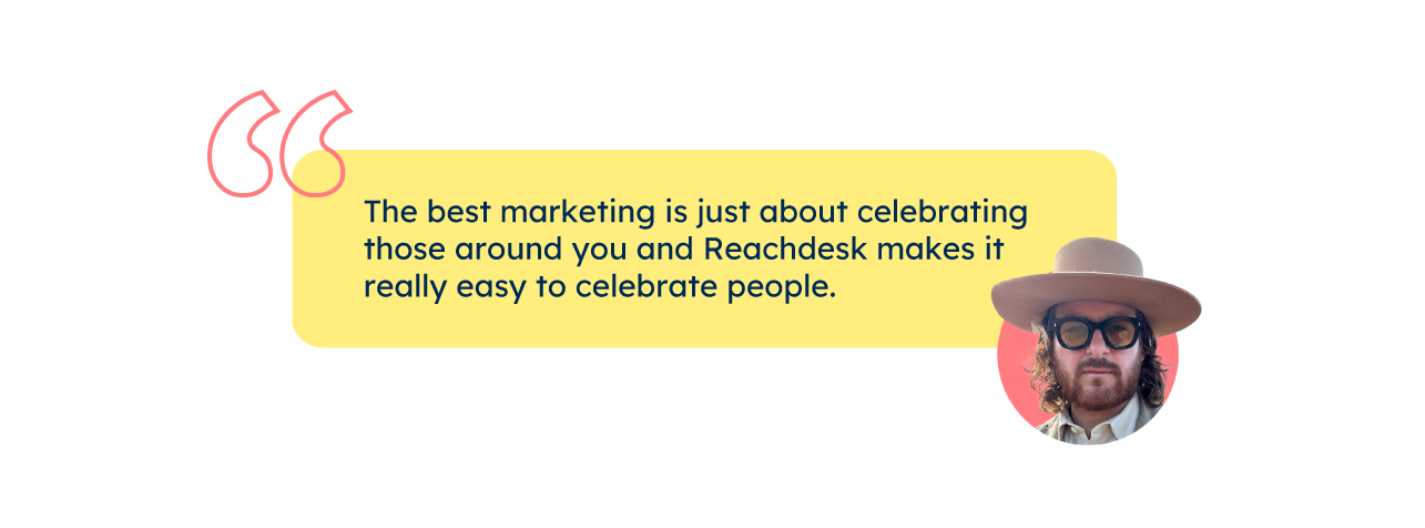 “The best marketing is just about celebrating those around you and Reachdesk makes it really easy to celebrate people.” – Daniel Cmejla, VP of Community